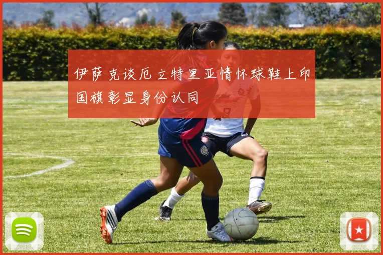 伊萨克谈厄立特里亚情怀球鞋上印国旗彰显身份认同