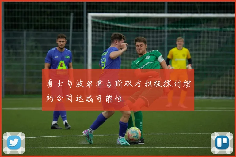 勇士与波尔津吉斯双方积极探讨续约合同达成可能性