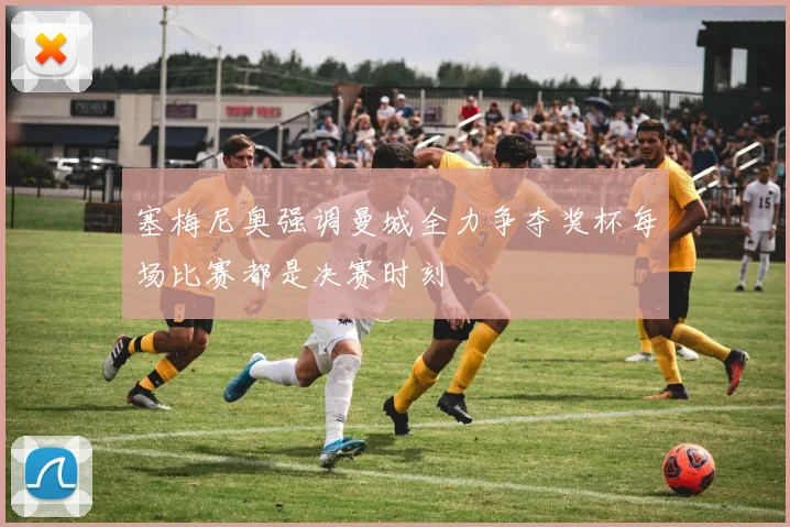 塞梅尼奥强调曼城全力争夺奖杯每场比赛都是决赛时刻