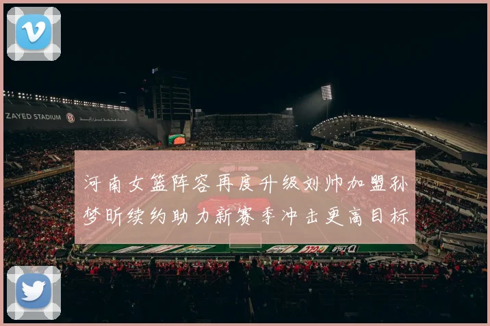 河南女篮阵容再度升级刘帅加盟孙梦昕续约助力新赛季冲击更高目标