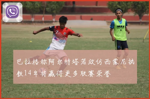 巴拉格称阿尔特塔若效仿西蒙尼执教14年将赢得更多联赛荣誉