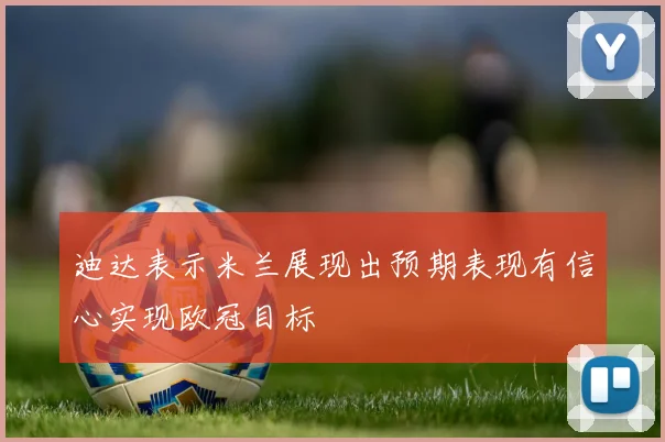 迪达表示米兰展现出预期表现有信心实现欧冠目标