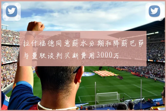 拉什福德同意薪水分期和降薪巴萨与曼联谈判买断费用3000万