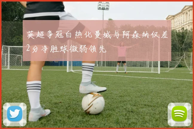 英超争冠白热化曼城与阿森纳仅差2分净胜球微弱领先