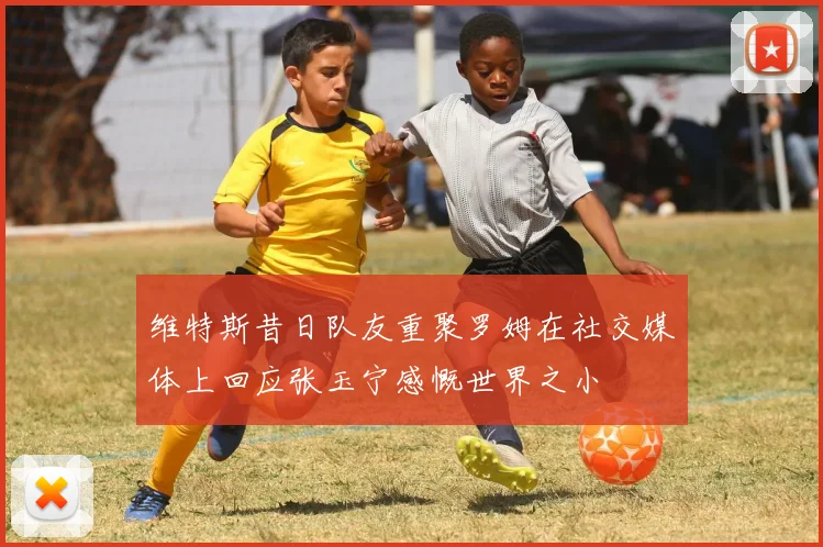 维特斯昔日队友重聚罗姆在社交媒体上回应张玉宁感慨世界之小