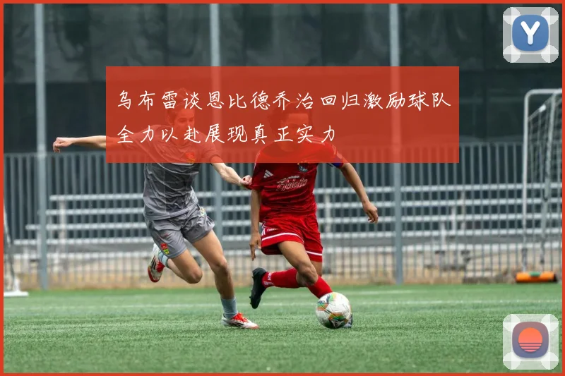 乌布雷谈恩比德乔治回归激励球队全力以赴展现真正实力