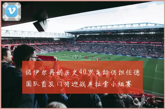 诺伊尔再创历史40岁高龄仍担任德国队首发门将迎战库拉索小组赛