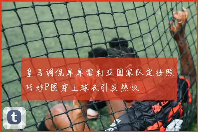 皇马调侃库库雷利亚国家队定妆照巧妙P图穿上球衣引发热议