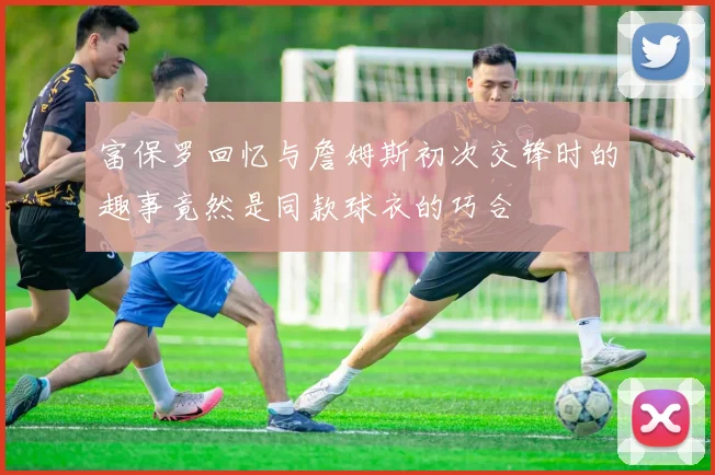 富保罗回忆与詹姆斯初次交锋时的趣事竟然是同款球衣的巧合
