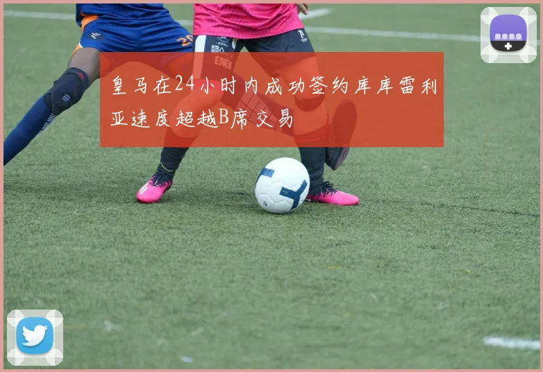 皇马在24小时内成功签约库库雷利亚速度超越B席交易