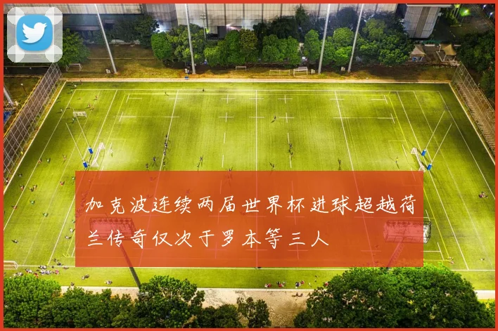 加克波连续两届世界杯进球超越荷兰传奇仅次于罗本等三人