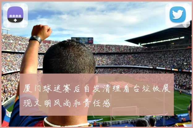 厦门球迷赛后自发清理看台垃圾展现文明风尚和责任感