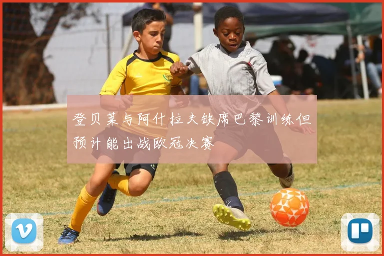 登贝莱与阿什拉夫缺席巴黎训练但预计能出战欧冠决赛