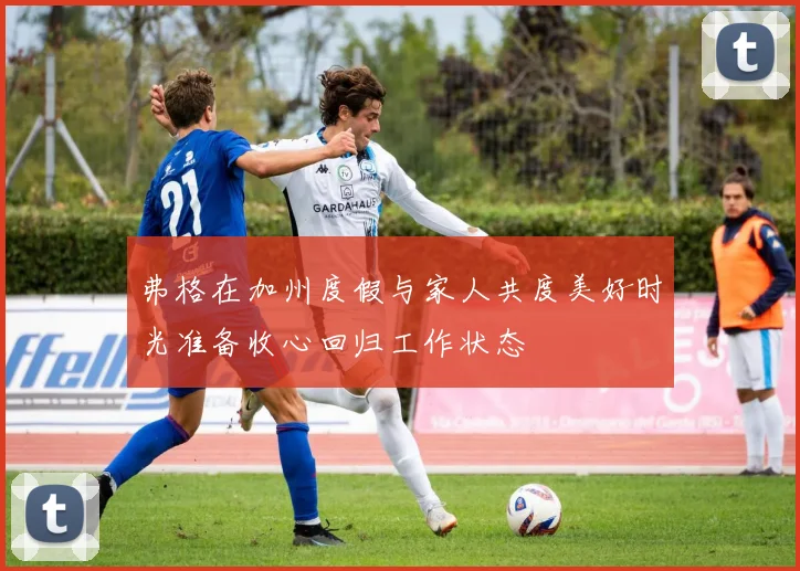 弗格在加州度假与家人共度美好时光准备收心回归工作状态