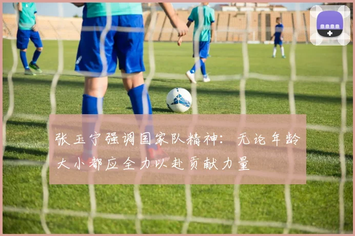 张玉宁强调国家队精神：无论年龄大小都应全力以赴贡献力量