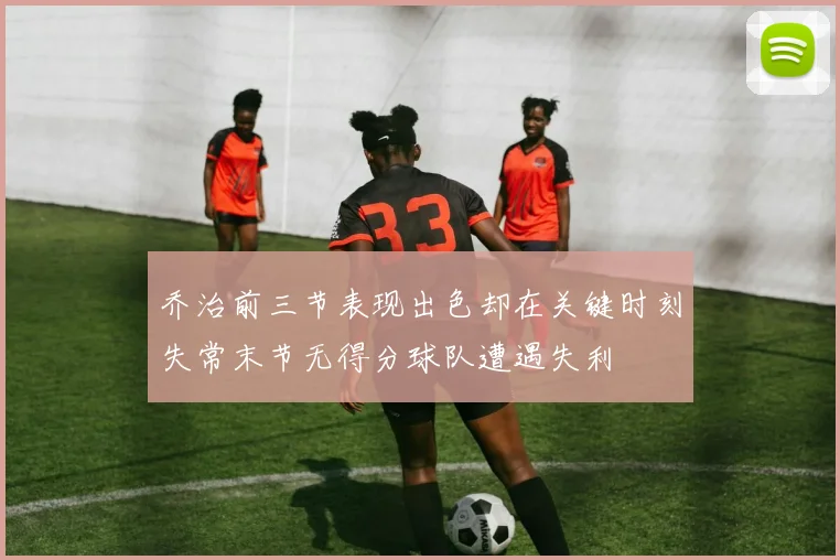 乔治前三节表现出色却在关键时刻失常末节无得分球队遭遇失利
