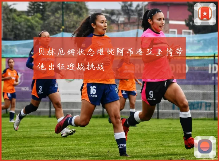 贝林厄姆状态堪忧阿韦洛亚坚持带他出征迎战挑战