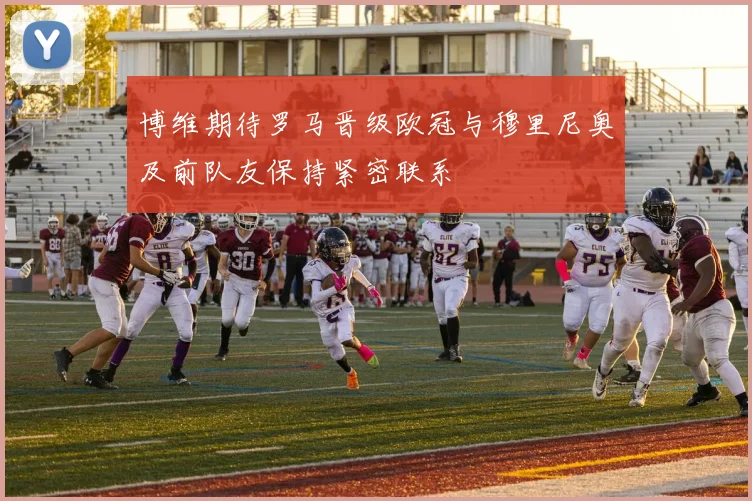 博维期待罗马晋级欧冠与穆里尼奥及前队友保持紧密联系