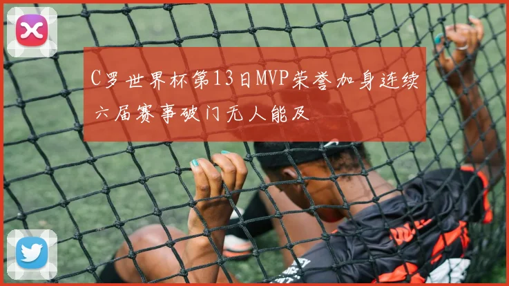 C罗世界杯第13日MVP荣誉加身连续六届赛事破门无人能及