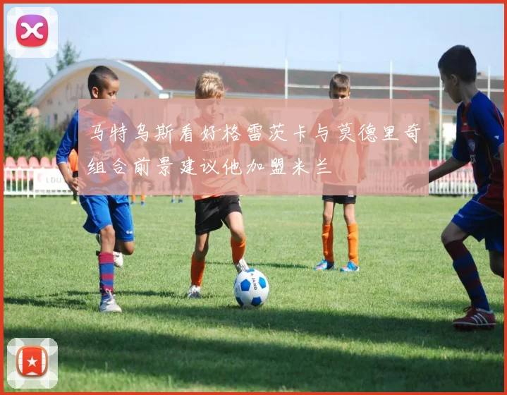 马特乌斯看好格雷茨卡与莫德里奇组合前景建议他加盟米兰