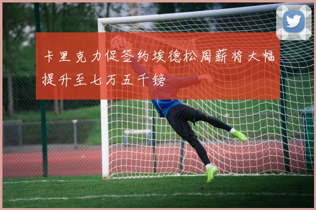 卡里克力促签约埃德松周薪将大幅提升至七万五千镑