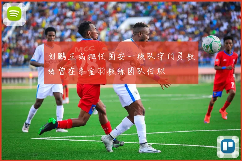 刘鹏正式担任国安一线队守门员教练曾在李金羽教练团队任职