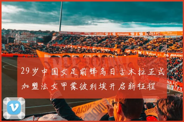 29岁中国女足前锋乌日古木拉正式加盟法女甲蒙彼利埃开启新征程