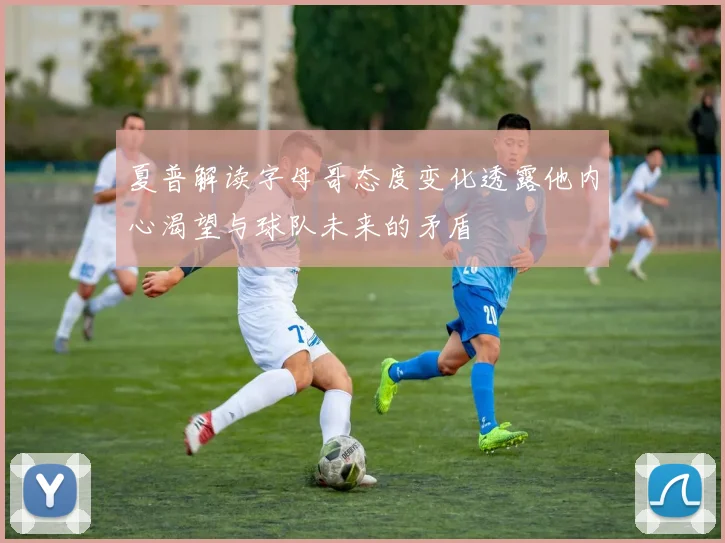 夏普解读字母哥态度变化透露他内心渴望与球队未来的矛盾