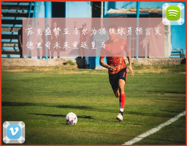 苏克盛赞亚马尔为顶级球员预言莫德里奇未来重返皇马