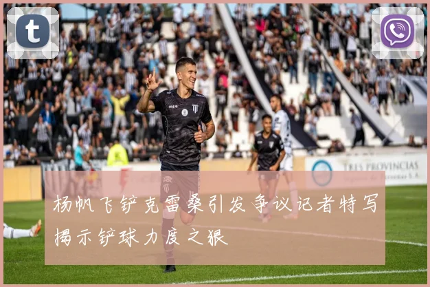 杨帆飞铲克雷桑引发争议记者特写揭示铲球力度之狠