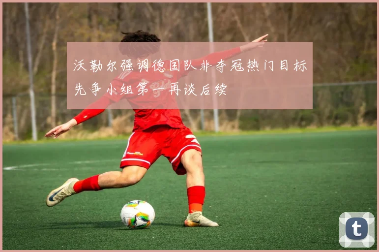 沃勒尔强调德国队非夺冠热门目标先争小组第一再谈后续